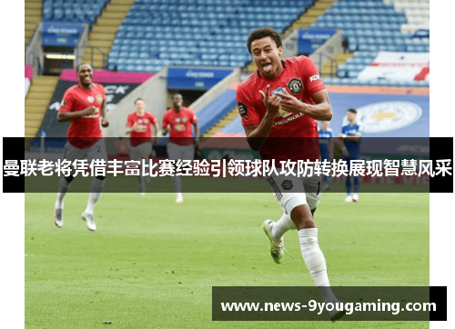 曼联老将凭借丰富比赛经验引领球队攻防转换展现智慧风采