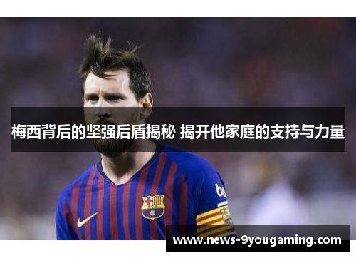 梅西背后的坚强后盾揭秘 揭开他家庭的支持与力量